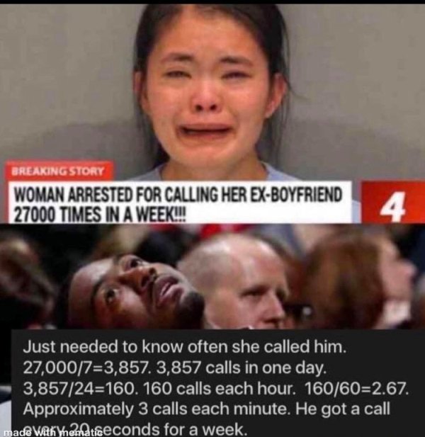 woman arrested for calling ex 27000 times - Breaking Story Woman Arrested For Calling Her ExBoyfriend 27000 Times In A Week!! 4 Just needed to know often she called him. 27,00073,857. 3,857 calls in one day. 3,85724160. 160 calls each hour. 160602.67. App