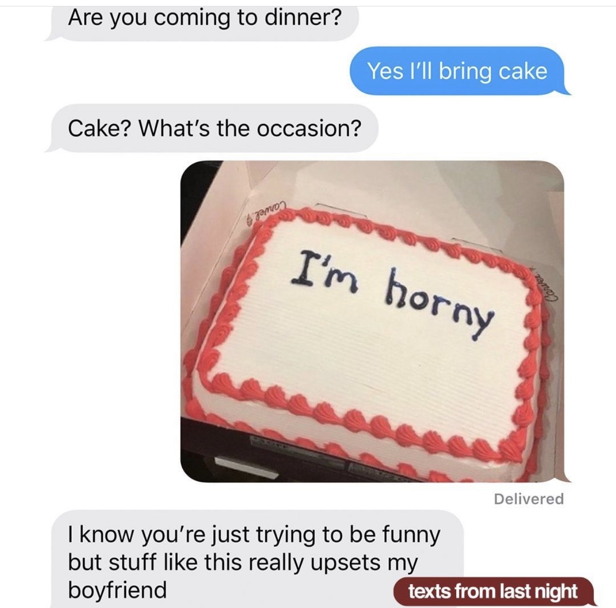 Are you coming to dinner? Yes I'll bring cake Cake? What's the occasion? I'm horny Carver Delivered I know you're just trying to be funny but stuff this really upsets my boyfriend texts from last night