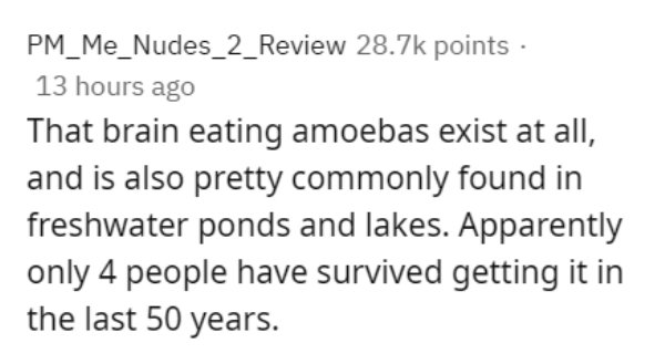 handwriting - PM_Me_Nudes_2_Review points 13 hours ago That brain eating amoebas exist at all, and is also pretty commonly found in freshwater ponds and lakes. Apparently only 4 people have survived getting it in the last 50 years.