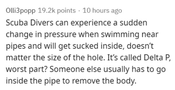 Olli3popp points 10 hours ago Scuba Divers can experience a sudden change in pressure when swimming near pipes and will get sucked inside, doesn't matter the size of the hole. It's called Delta P, worst part? Someone else usually has to go inside the pipe