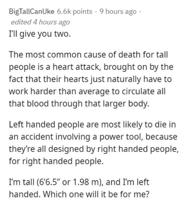 Nutritional status - BigTallCanUke points . 9 hours ago edited 4 hours ago I'll give you two. The most common cause of death for tall people is a heart attack, brought on by the fact that their hearts just naturally have to work harder than average to cir