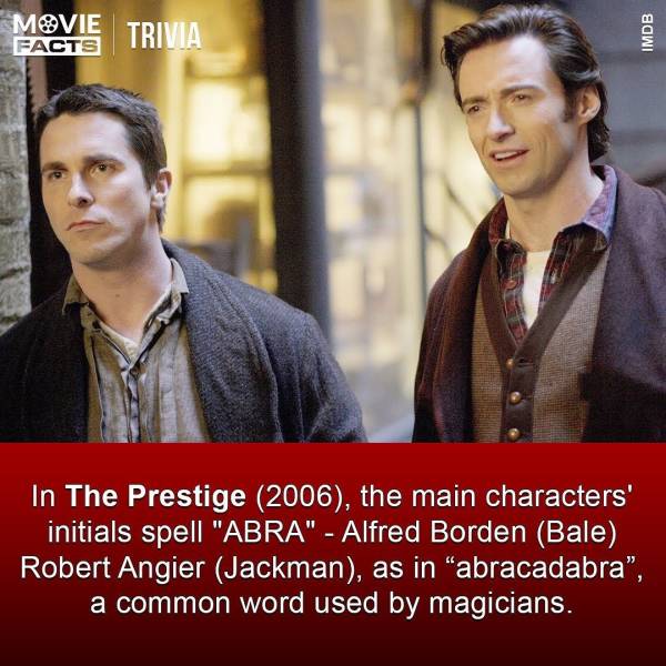 prestige movie - Movie Trivia Imdb Facts 24 In The Prestige 2006, the main characters' initials spell "Abra" Alfred Borden Bale Robert Angier Jackman, as in "abracadabra", a common word used by magicians.
