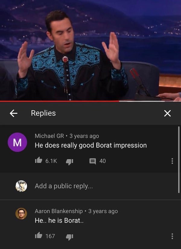 screenshot - Replies M Michael Gr. 3 years ago He does really good Borat impression E 40 Add a public ... Aaron Blankenship 3 years ago He.. he is Borat.. 167 000