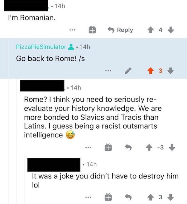 web page - . 14h I'm Romanian. 4 PizzaPie Simulator 14h Go back to Rome! s 3 14h Rome? I think you need to seriously re evaluate your history knowledge. We are more bonded to Slavics and Tracis than Latins. I guess being a racist outsmarts intelligence 3 