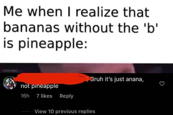 mil veces a la misma - Me when I realize that bananas without the 'b' is pineapple Bruh it's just anana, not pineapple 16h 7 View 10 previous replies