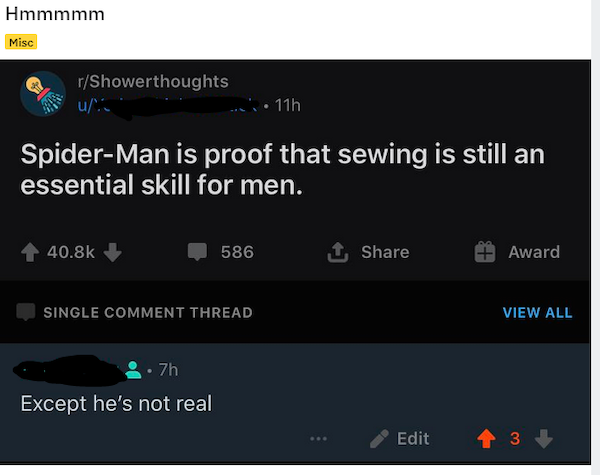 multimedia - Hmmmmm Misc rShowerthoughts u. 11h SpiderMan is proof that sewing is still an essential skill for men. 586 1. Award Single Comment Thread View All 7h Except he's not real Edit 4 3