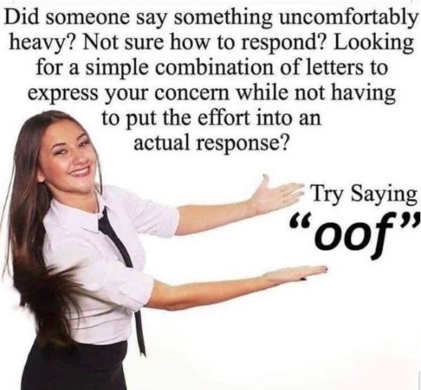try saying oof meme - Did someone say something uncomfortably heavy? Not sure how to respond? Looking for a simple combination of letters to express your concern while not having to put the effort into an actual response? Try Saying oof