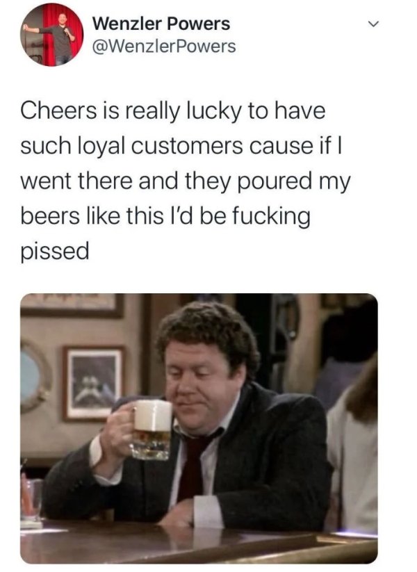 conversation - Wenzler Powers Powers Cheers is really lucky to have such loyal customers cause if | went there and they poured my beers this I'd be fucking pissed