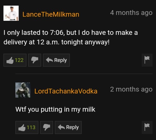 dumb pornhub comments - Lance The Milkman 4 months ago I only lasted to , but I do have to make a delivery at 12 a.m. tonight anyway! 122 LordTachankaVodka 2 months ago Wtf you putting in my milk 113