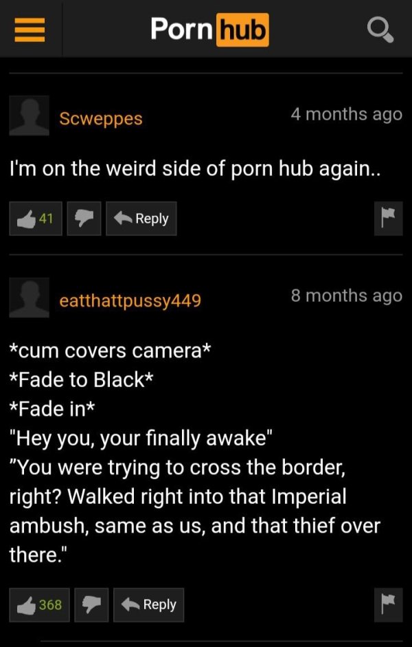 screenshot - Porn hub O Scweppes 4 months ago I'm on the weird side of porn hub again.. 41 eatthattpussy449 8 months ago cum covers camera Fade to Black Fade in "Hey you, your finally awake" "You were trying to cross the border, right? Walked right into t