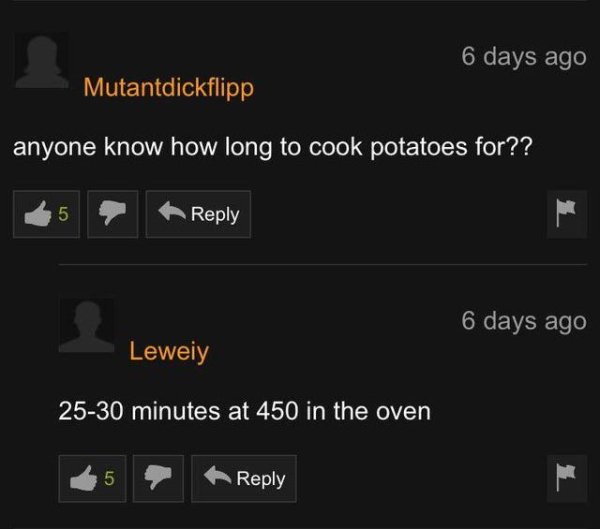 screenshot - 6 days ago Mutantdickflipp anyone know how long to cook potatoes for?? 5 6 days ago Leweiy 2530 minutes at 450 in the oven 5