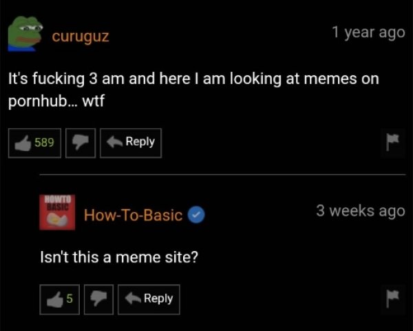 light - curuguz 1 year ago It's fucking 3 am and here I am looking at memes on pornhub... wtf 589 Howto Basic HowToBasic 3 weeks ago Isn't this a meme site? 5