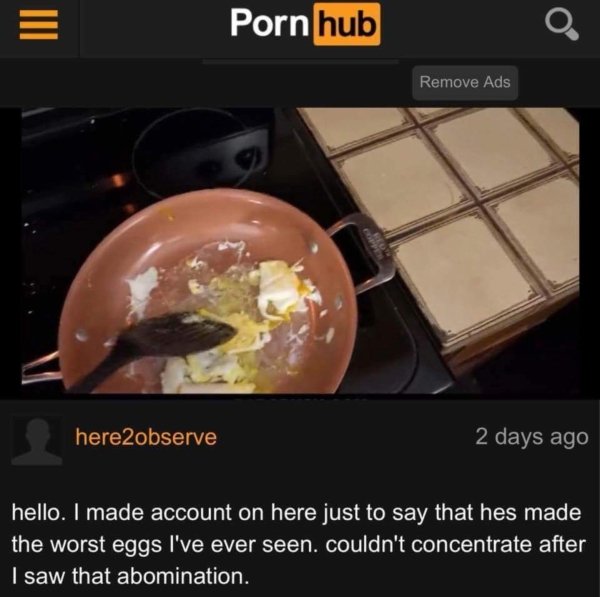 funny pornhub comments - Iii Porn hub O. Remove Ads here2observe 2 days ago hello. I made account on here just to say that hes made the worst eggs I've ever seen. couldn't concentrate after I saw that abomination.