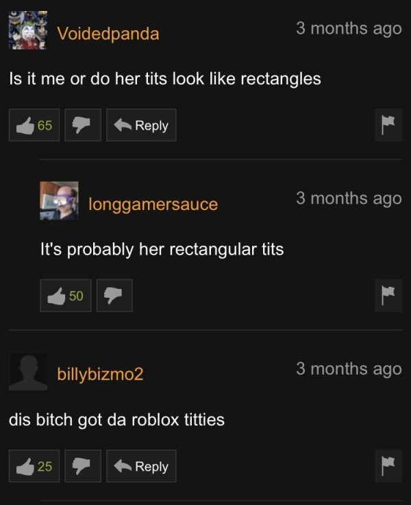 screenshot - Voidedpanda 3 months ago Is it me or do her tits look rectangles 65 longgamersauce 3 months ago It's probably her rectangular tits M 50 billybizmo2 3 months ago dis bitch got da roblox titties 25