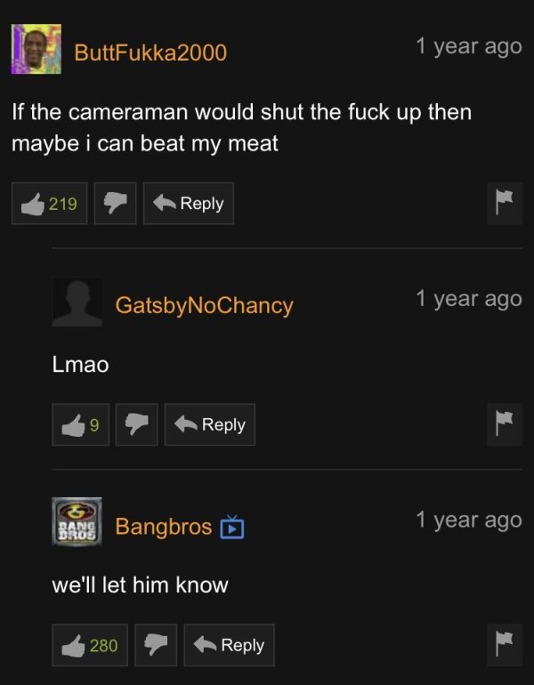 screenshot - ButtFukka2000 1 year ago If the cameraman would shut the fuck up then maybe i can beat my meat 219 GatsbyNoChancy 1 year ago Lmao 9 Bans Bangbros > 1 year ago Bros we'll let him know 280