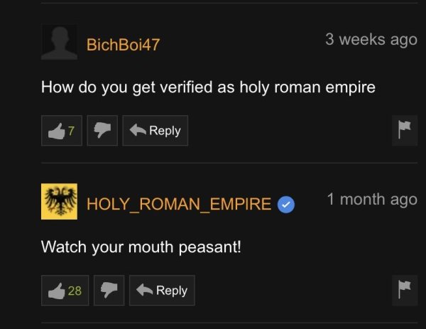 multimedia - BichBoi47 3 weeks ago How do you get verified as holy roman empire 17 HOLY_ROMAN_EMPIRE 1 month ago Watch your mouth peasant! 28