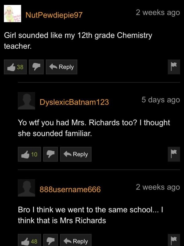 screenshot - NutPewdiepie97 2 weeks ago Girl sounded my 12th grade Chemistry teacher. 38 DyslexicBatnam123 5 days ago Yo wtf you had Mrs. Richards too? I thought she sounded familiar. 10 888username666 2 weeks ago Bro I think we went to the same school...