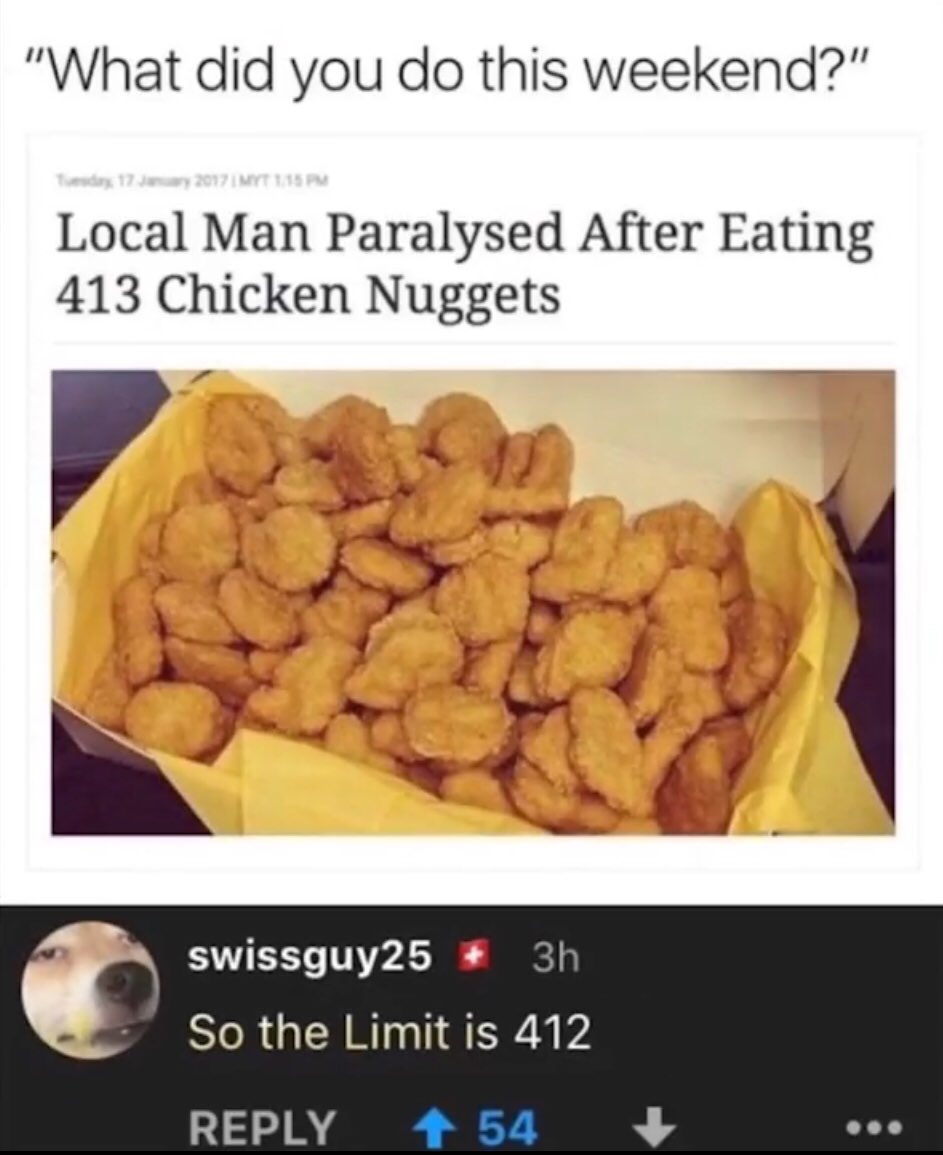 local man paralyzed after eating 413 chicken nuggets - "What did you do this weekend?" 2012 Mt 115 Pm Local Man Paralysed After Eating 413 Chicken Nuggets swissguy25 3h So the Limit is 412 54