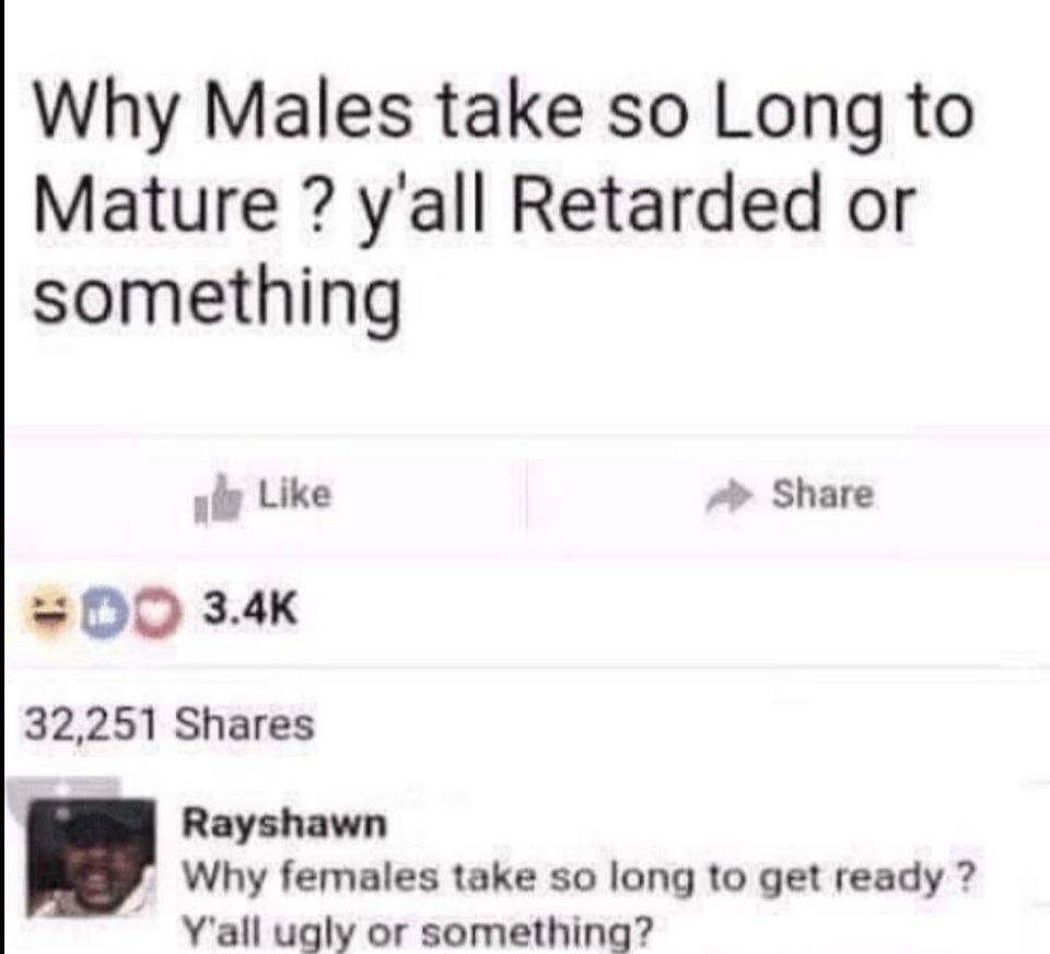 document - Why Males take so Long to Mature ? y'all Retarded or something Do 32,251 Rayshawn Why females take so long to get ready? Y'all ugly or something?