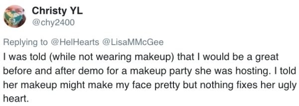 I was told while not wearing makeup that I would be a great before and after demo for a makeup party she was hosting. I told her makeup might make my face pretty but nothing fixes her ugly heart.