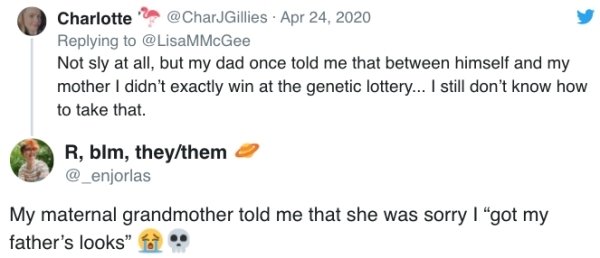 Not sly at all, but my dad once told me that between himself and my mother I didn't exactly win at the genetic lottery... I still don't know how to take that. - My maternal grandmother told me that she was sorry I got my father's looks