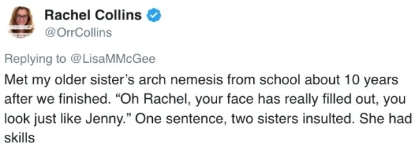 Met my older sister's arch nemesis from school about 10 years after we finished. Oh Rachel, your face has really filled out, you look just Jenny. One sentence, two sisters insulted. She had skills