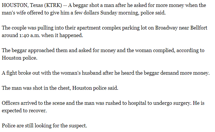 angle - Houston, Texas Ktrk A beggar shot a man after he asked for more money when the man's wife offered to give him a few dollars Sunday morning, police said. The couple was pulling into their apartment complex parking lot on Broadway near Bellfort arou
