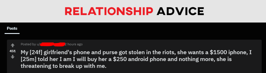 angle - Relationship Advice Posts Posted by 2 hours ago 451 My 24f girlfriend's phone and purse got stolen in the riots, she wants a $1500 iphone, I 25m told her I am I will buy her a $250 android phone and nothing more, she is threatening to break up wit