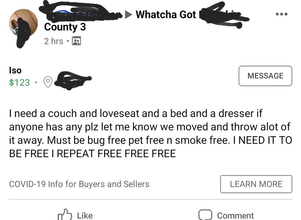 angle - Whatcha Got County 3 2 hrs. Iso $123 Message I need a couch and loveseat and a bed and a dresser if anyone has any plz let me know we moved and throw alot of it away. Must be bug free pet free n smoke free. I Need It To Be Free I Repeat Free Free 