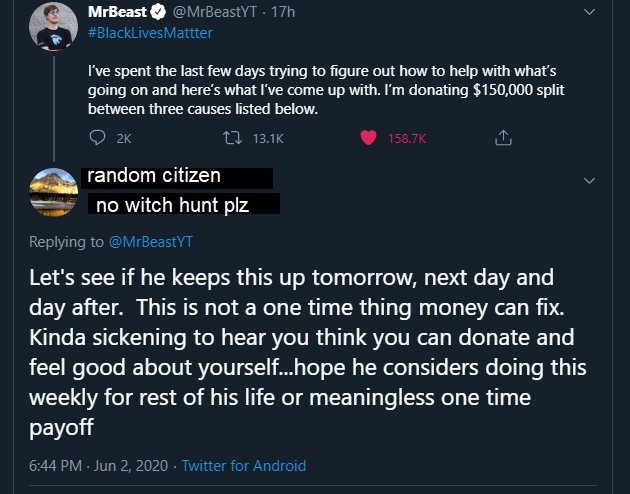 have much anger - MrBeast 17h I've spent the last few days trying to figure out how to help with what's going on and here's what I've come up with. I'm donating $150,000 split between three causes listed below. 2K 12 random citizen no witch hunt plz Let's
