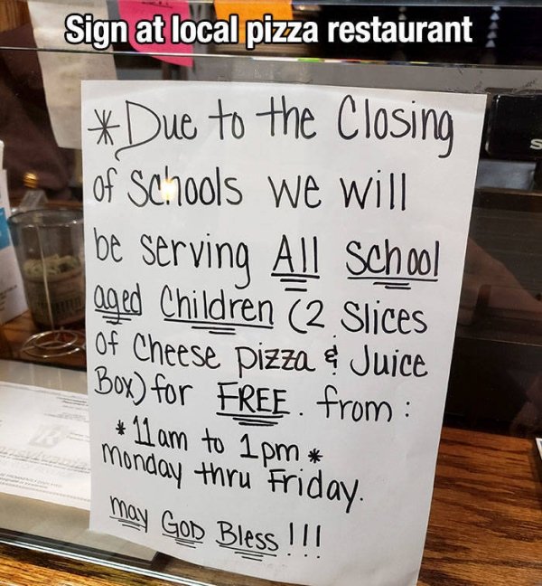 writing - Sign at local pizza restaurant Due to the Closing 1 of Schools we will be serving All School aged Children 2 Slices Of Cheese pizza ? Juice | Box for Free from 11 am to 1pm Monday thru Friday may God Bless !!!