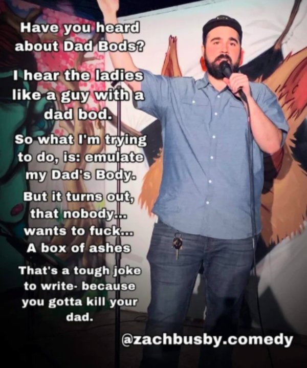 photo caption - Have you heard about Dad Bods? I hear the ladies a guy with a dad bod. So what I'm trying to do, is emulate my Dad's Body But it turns out, that nobody... wants to fuck... A box of ashes That's a tough joke to write because you gotta kill 