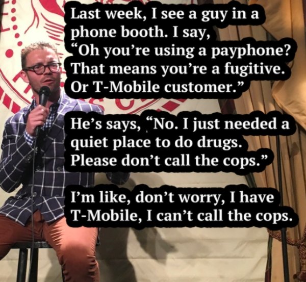 photo caption - Last week, I see a guy in a phone booth. I say, Oh you're using a payphone? That means you're a fugitive. Or TMobile customer. He's says, No. I just needed a quiet place to do drugs. Please don't call the cops." I'm , don't worry, I have T