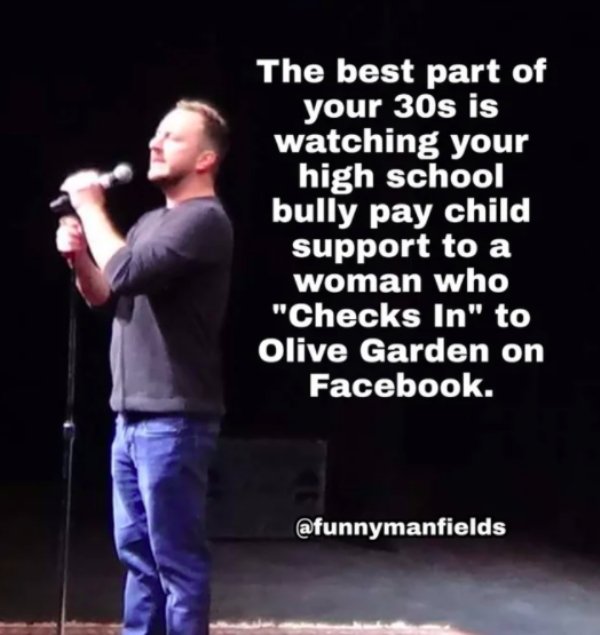 facebook - The best part of your 30s is watching your high school bully pay child support to a woman who "Checks In" to Olive Garden on Facebook.