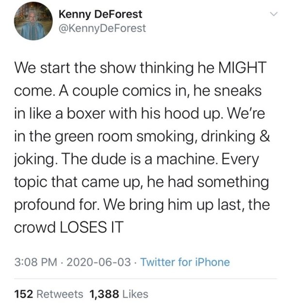 document - Kenny DeForest We start the show thinking he Might come. A couple comics in, he sneaks in a boxer with his hood up. We're in the green room smoking, drinking & joking. The dude is a machine. Every topic that came up, he had something profound f