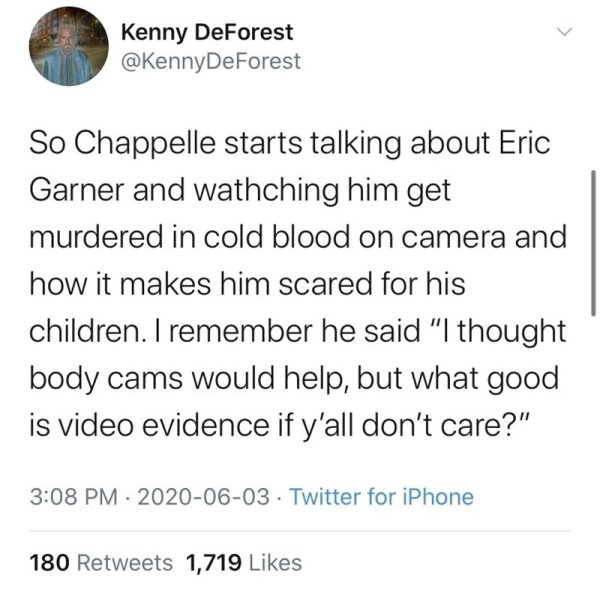quotes - Kenny DeForest DeForest So Chappelle starts talking about Eric Garner and wathching him get murdered in cold blood on camera and how it makes him scared for his children. I remember he said "I thought body cams would help, but what good is video 