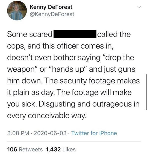 angle - Kenny DeForest DeForest Some scared called the cops, and this officer comes in, doesn't even bother saying "drop the weapon" or "hands up" and just guns him down. The security footage makes it plain as day. The footage will make you sick. Disgusti