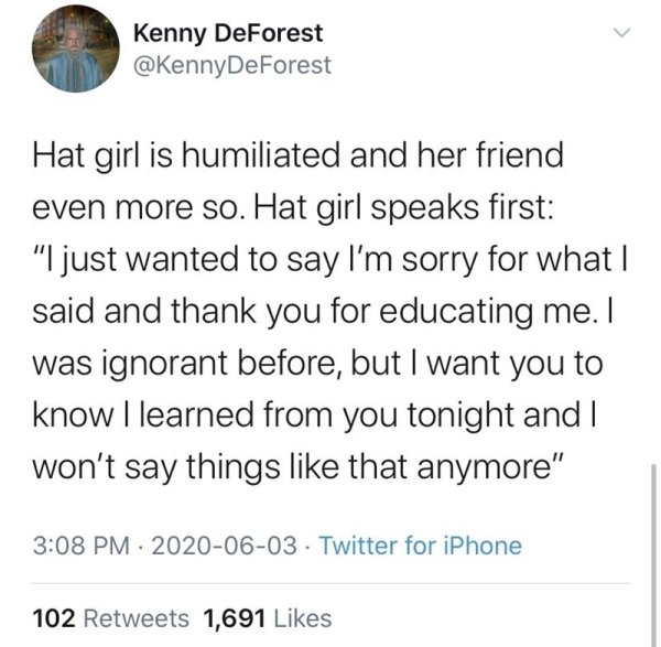 Kenny DeForest Hat girl is humiliated and her friend even more so. Hat girl speaks first "I just wanted to say I'm sorry for what I said and thank you for educating me. I was ignorant before, but I want you to know I learned from you tonight and I won't…
