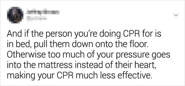 document - > And if the person you're doing Cpr for is in bed, pull them down onto the floor. Otherwise too much of your pressure goes into the mattress instead of their heart, making your Cpr much less effective.