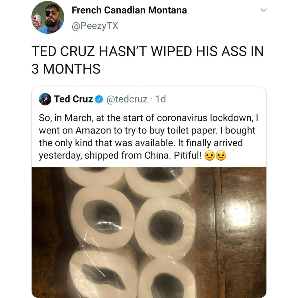 material - L French Canadian Montana Tx Ted Cruz Hasn'T Wiped His Ass In 3 Months Ted Cruz 1d So, in March, at the start of coronavirus lockdown, went on Amazon to try to buy toilet paper. I bought the only kind that was available. It finally arrived yest