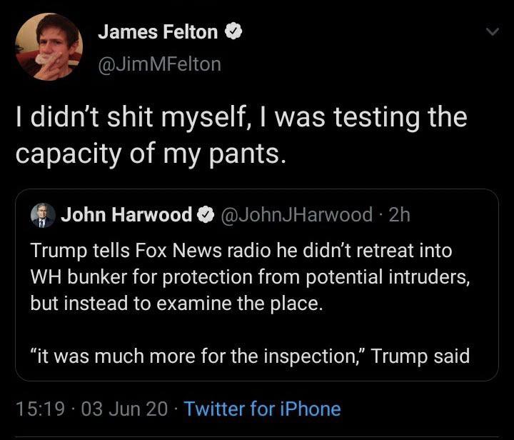 screenshot - James Felton MFelton I didn't shit myself, I was testing the capacity of my pants. 11 John Harwood 2h Trump tells Fox News radio he didn't retreat into Wh bunker for protection from potential intruders, but instead to examine the place. "it w