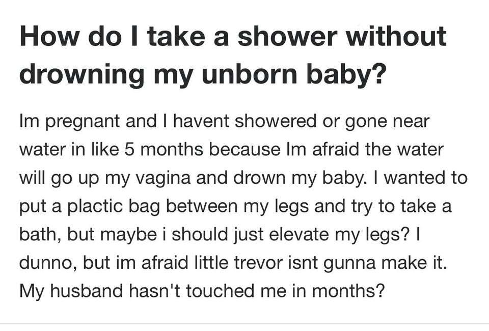 How do I take a shower without drowning my unborn baby? Im pregnant and I havent showered or gone near water in 5 months because Im afraid the water will go up my vagina and drown my baby. I wanted to put a plactic bag between my legs and try to take a…