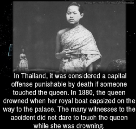 photograph - pedia bc In Thailand, it was considered a capital offense punishable by death if someone touched the queen. In 1880, the queen drowned when her royal boat capsized on the way to the palace. The many witnesses to the accident did not dare to t