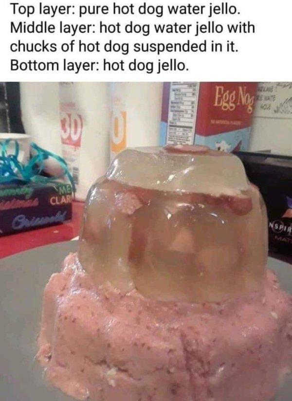 top layer hot dog water jello - Top layer pure hot dog water jello. Middle layer hot dog water jello with chucks of hot dog suspended in it. Bottom layer hot dog jello. Egg Nog 30 Men A Clar Priscoeling Nspir Mat