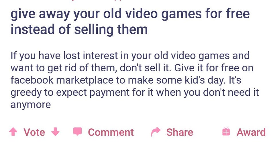 document - give away your old video games for free instead of selling them If you have lost interest in your old video games and want to get rid of them, don't sell it. Give it for free on facebook marketplace to make some kid's day. It's greedy to expect