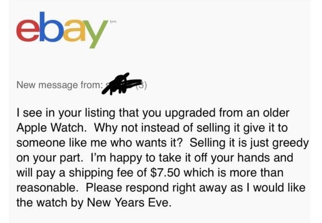 document - tm ebay New message from I see in your listing that you upgraded from an older Apple Watch. Why not instead of selling it give it to someone me who wants it? Selling it is just greedy on your part. I'm happy to take it off your hands and will p