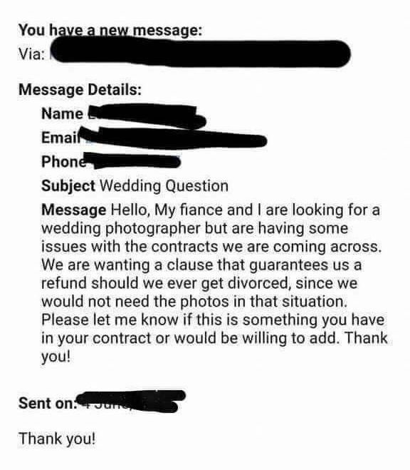 angle - You have a new message Via Message Details Name Email Phone Subject Wedding Question Message Hello, My fiance and I are looking for a wedding photographer but are having some issues with the contracts we are coming across. We are wanting a clause 