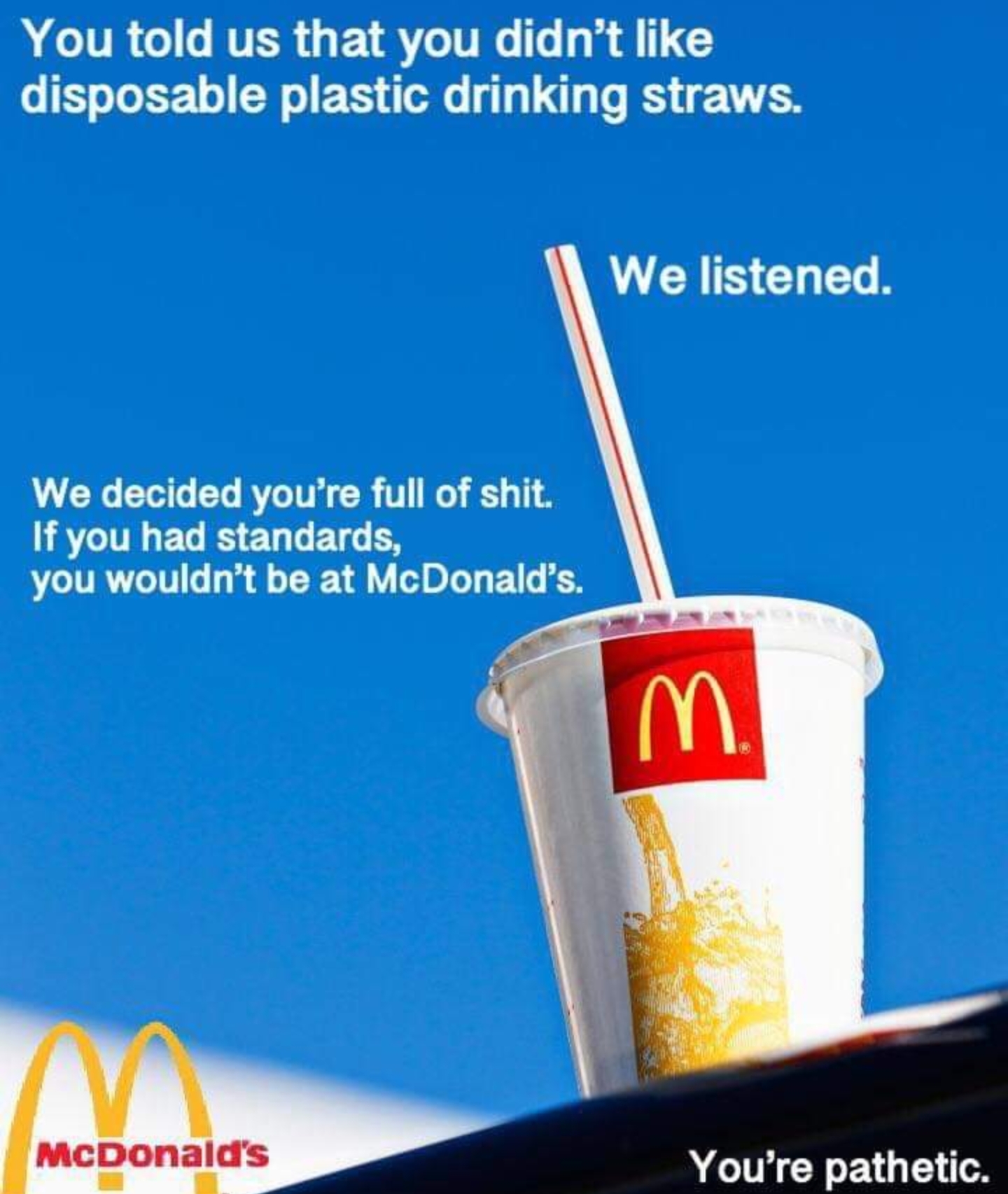 you told us that you didn t like disposable plastic drinking straws - You told us that you didn't disposable plastic drinking straws. We listened. We decided you're full of shit. If you had standards, you wouldn't be at McDonald's E McDonald's You're path