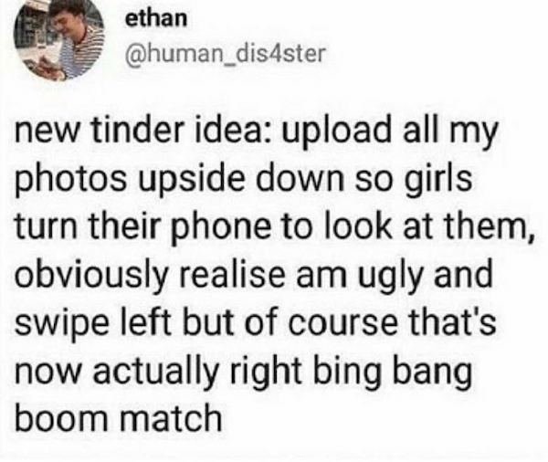 document - ethan new tinder idea upload all my photos upside down so girls turn their phone to look at them, obviously realise am ugly and swipe left but of course that's now actually right bing bang boom match