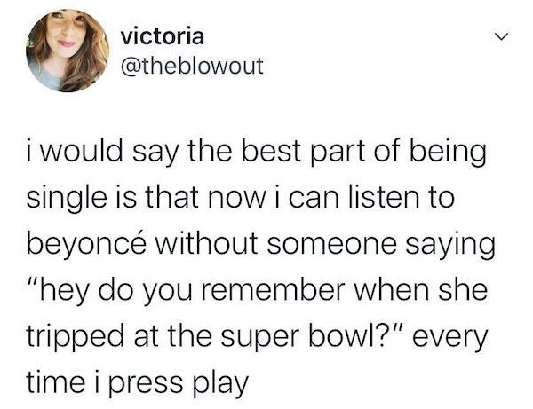 victoria i would say the best part of being single is that now i can listen to beyonc without someone saying "hey do you remember when she tripped at the super bowl?" every time i press play i